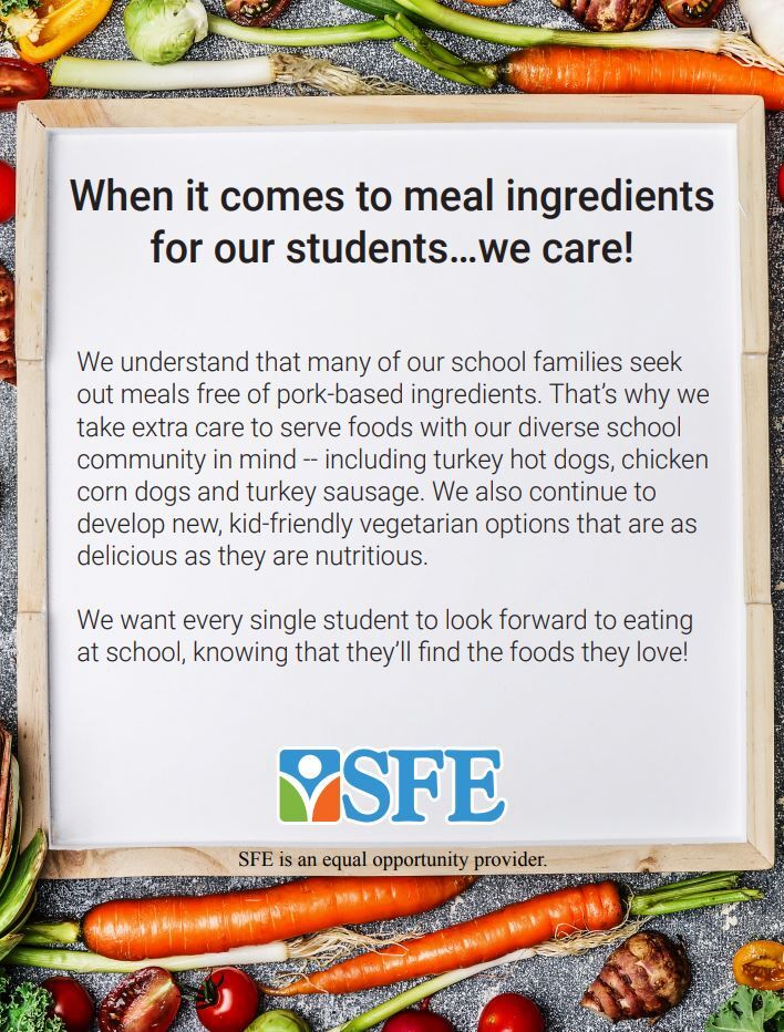 We understand that many of our school families seek out meals free of pork-based ingredients. That’s why we take extra care to serve foods with our diverse school community in mind -- including turkey hot dogs, chicken corn dogs and turkey sausage. We also continue to develop new, kid-friendly vegetarian options that are as delicious as they are nutritious. We want every single student to look forward to eating at school, knowing that they’ll find the foods they love! SFE is an equal opportunity provider.